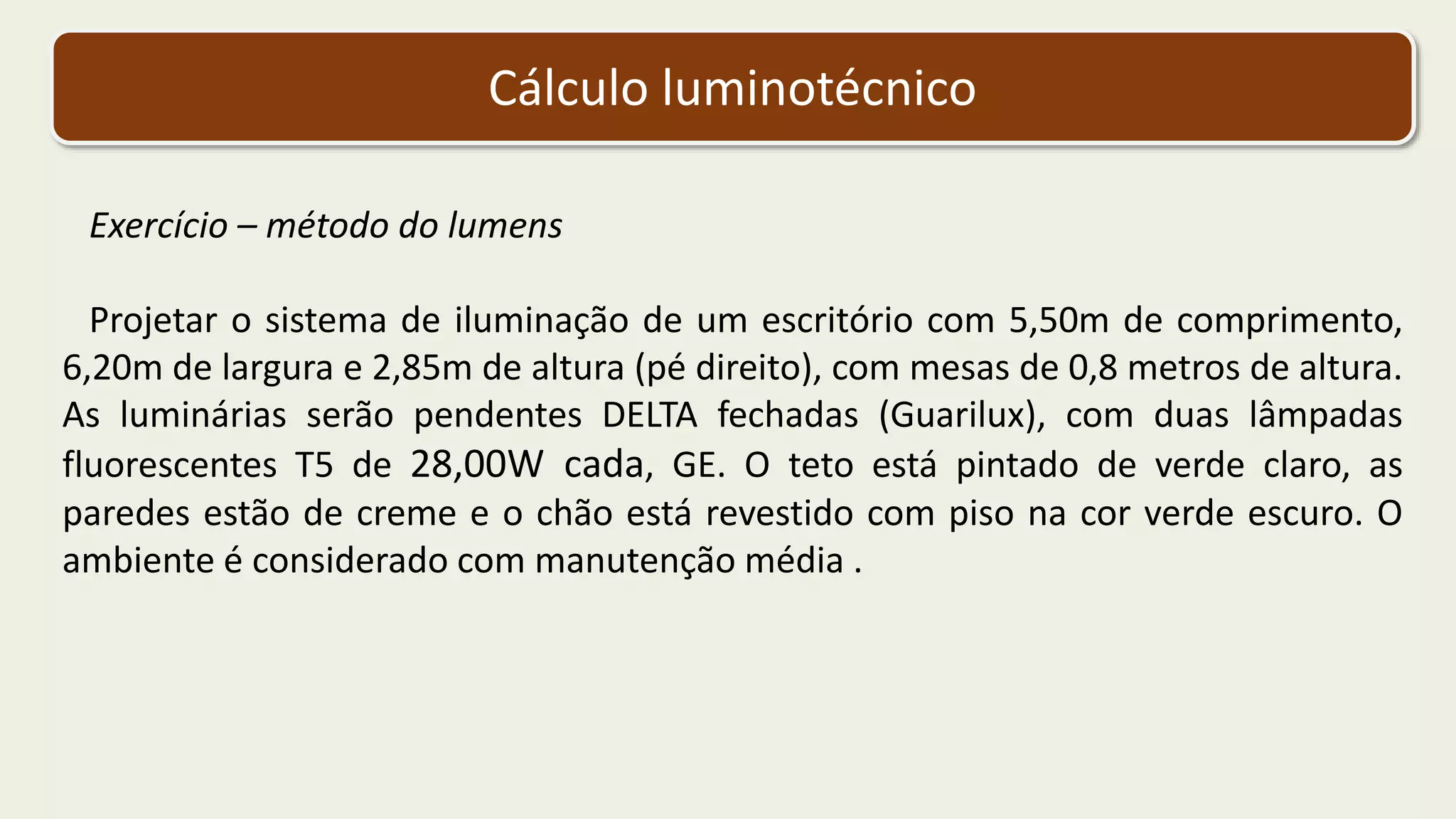 Cálculo luminotécnico
Exercício – método do lumens
Projetar o sistema de iluminação de um escritório com 5,50m de comprimento,
6,20m de largura e 2,85m de altura (pé direito), com mesas de 0,8 metros de altura.
As luminárias serão pendentes DELTA fechadas (Guarilux), com duas lâmpadas
fluorescentes T5 de 28,00W cada, GE. O teto está pintado de verde claro, as
paredes estão de creme e o chão está revestido com piso na cor verde escuro. O
ambiente é considerado com manutenção média .
 