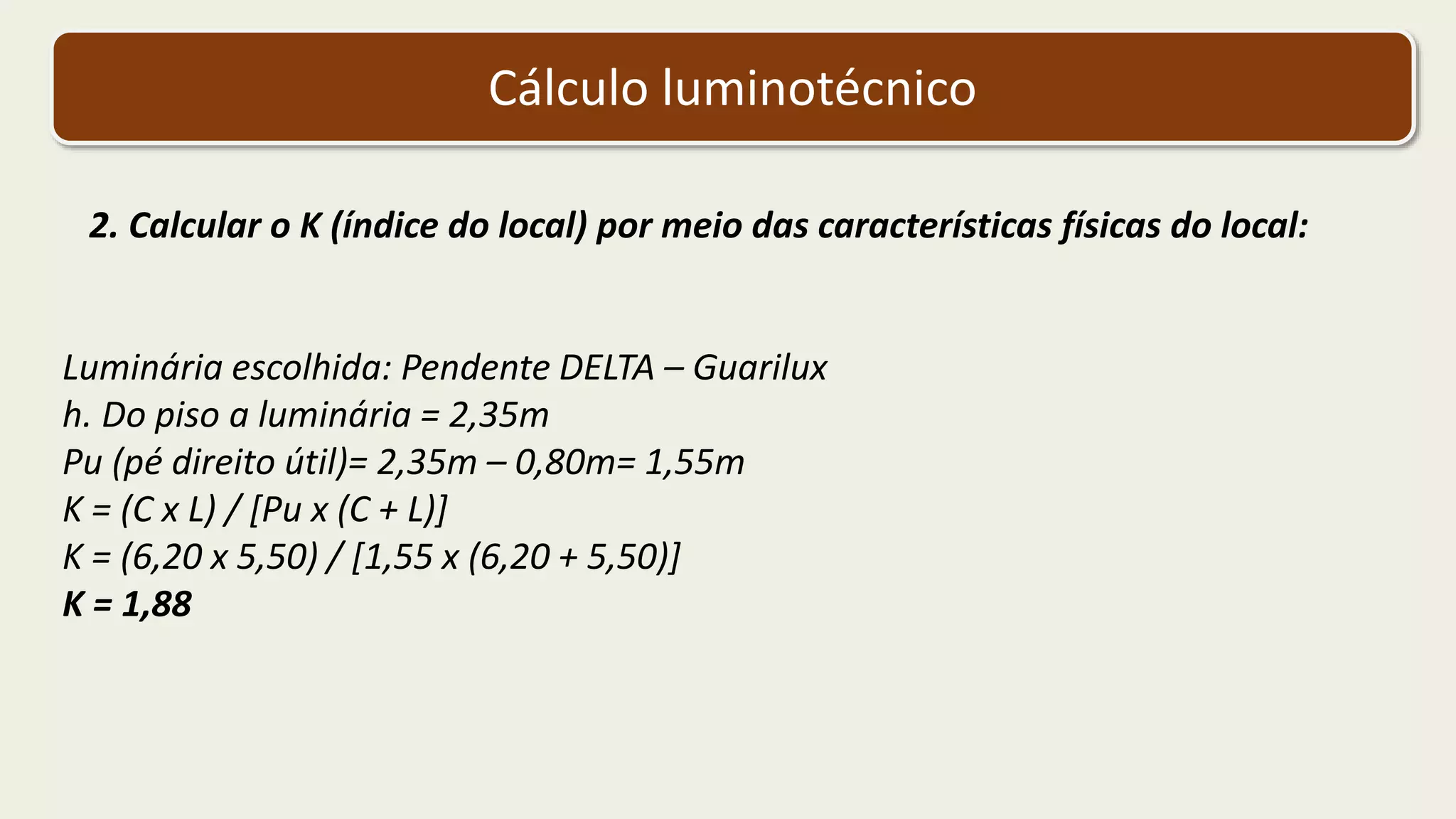 Cálculo luminotécnico
2. Calcular o K (índice do local) por meio das características físicas do local:
Luminária escolhida: Pendente DELTA – Guarilux
h. Do piso a luminária = 2,35m
Pu (pé direito útil)= 2,35m – 0,80m= 1,55m
K = (C x L) / [Pu x (C + L)]
K = (6,20 x 5,50) / [1,55 x (6,20 + 5,50)]
K = 1,88
 