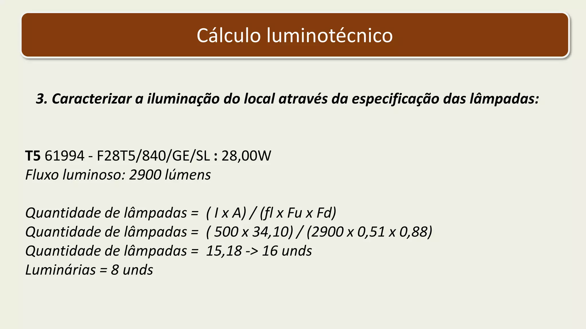 Cálculo luminotécnico
3. Caracterizar a iluminação do local através da especificação das lâmpadas:
T5 61994 - F28T5/840/GE/SL : 28,00W
Fluxo luminoso: 2900 lúmens
Quantidade de lâmpadas = ( I x A) / (fl x Fu x Fd)
Quantidade de lâmpadas = ( 500 x 34,10) / (2900 x 0,51 x 0,88)
Quantidade de lâmpadas = 15,18 -> 16 unds
Luminárias = 8 unds
 