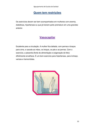Agrupamento de Escolas de Sardoal

Quem tem restrições
Os exercícios devem ser bem acompanhados em mulheres com anemia,
diabéticas, hipertensas ou que já tiveram parto prematuro em uma gravidez
anterior.

Vasocapilar
Excelente para a circulação. A mulher fica deitada, com pernas e braços
para cima, e sacode as mãos, os braços, os pés e as pernas. Com o
exercício, a placenta (fonte de alimentação e oxigenação do feto)
dificilmente envelhece. É um bom exercício para hipertensas, para inchaço,
varizes e hemorróidas.

10

 