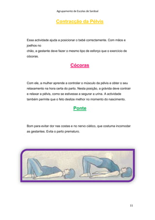 Agrupamento de Escolas de Sardoal

Contracção da Pélvis

Essa actividade ajuda a posicionar o bebé correctamente. Com mãos e
joelhos no
chão, a gestante deve fazer o mesmo tipo de esforço que o exercício de
cócoras.

Cócoras

Com ele, a mulher aprende a controlar o músculo da pélvis e obter o seu
relaxamento na hora certa do parto. Nesta posição, a grávida deve contrair
e relaxar a pélvis, como se estivesse a segurar a urina. A actividade
também permite que o feto deslize melhor no momento do nascimento.

Ponte

Bom para evitar dor nas costas e no nervo ciático, que costuma incomodar
as gestantes. Evita o parto prematuro.

11

 