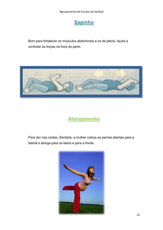 Agrupamento de Escolas de Sardoal

Sapinho

Bom para fortalecer os músculos abdominais e os da pélvis. Ajuda a
controlar as forças na hora do parto.

Alongamento

Para dor nas costas. Sentada, a mulher coloca as pernas abertas para a
lateral e alonga para os lados e para a frente.

12

 