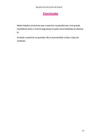 Agrupamento de Escolas de Sardoal

Conclusão

Neste trabalho concluímos que o exercício na gravidez tem uma grande
importância tanto a nível de segurança no parto como facilidade ao efectuálo.
Contudo o exercício na gravidez não é recomendado a todo o tuipo de
mulheres.

13

 