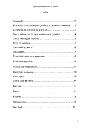 Agrupamento de Escolas de Sardoal

Índice

Introdução………………………………………………………………2
Alterações provocadas pela gravidez no aparelho locomotor…….3
Beneficios do exercício na gravidez…………………………………4
Contra indicaçoes de exercico durante a gravidez………………...4
Contra-indicações relativas…………………………………………...5
Tipos de exercicio……………………………………………………...5
Com que frequencia?.....................................................................6
Precauções……………………………………………………………..7
Exercícios ideais para a gestante……………………………………8
Exercício na gravidez………………………………………………....9
Porque são importantes?...............................................................9
Quem tem restrições………………………………………………….10
Vasocapilar…………………………………………………………….10
Contracção da Pélvis…………………………………………………11
Cócoras………………………………………………………………...11
Ponte…………………………………………………………………...11
Sapinho………………………………………………………………..12
Alongamento………………………………………………………….12
Conclusão…………………………………………………………….13

1

 