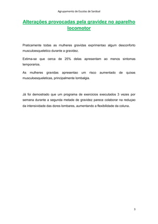 Agrupamento de Escolas de Sardoal

Alterações provocadas pela gravidez no aparelho
locomotor

Praticamente todas as mulheres gravidas exprimentao algum desconforto
musculoesqueletico durante a gravidez.
Extima-se que cerca de 25% delas apresentam ao menos sintomas
temporarios.
As

mulheres

gravidas

apresentao

um

risco

aumentado

de

quixas

musculoesqueleticas, principalmente lombalgia.

Já foi demostrado que um programa de exercicios executados 3 vezes por
semana durante a segunda metade de gravidez parece colaborar na reduçao
da intensividade das dores lombares, aumentando a flexibilidade da coluna .

3

 