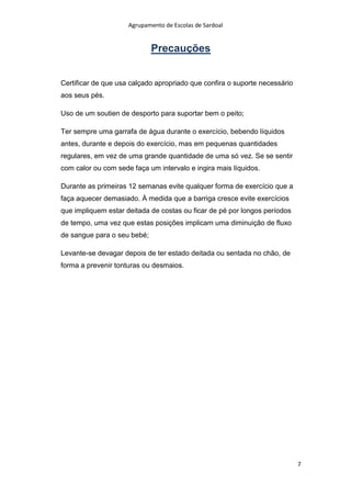 Agrupamento de Escolas de Sardoal

Precauções
Certificar de que usa calçado apropriado que confira o suporte necessário
aos seus pés.
Uso de um soutien de desporto para suportar bem o peito;
Ter sempre uma garrafa de água durante o exercício, bebendo líquidos
antes, durante e depois do exercício, mas em pequenas quantidades
regulares, em vez de uma grande quantidade de uma só vez. Se se sentir
com calor ou com sede faça um intervalo e ingira mais líquidos.
Durante as primeiras 12 semanas evite qualquer forma de exercício que a
faça aquecer demasiado. À medida que a barriga cresce evite exercícios
que impliquem estar deitada de costas ou ficar de pé por longos períodos
de tempo, uma vez que estas posições implicam uma diminuição de fluxo
de sangue para o seu bebé;
Levante-se devagar depois de ter estado deitada ou sentada no chão, de
forma a prevenir tonturas ou desmaios.

7

 