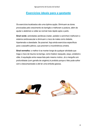 Agrupamento de Escolas de Sardoal

Exercícios ideais para a gestante

Os exercícios localizados são uma óptima opção. Diminuem as dores
provocadas pelo crescimento do barrigão e melhoram a postura, além de
ajudar o abdómen a voltar ao normal mais rápido após o parto.
Sinal verde: actividades aeróbicas (nadar, pedalar e caminhar) melhoram o
sistema cardiovascular e diminuem o risco de males como diabete,
hipertensão e obesidade. Se possível, faça ainda exercícios específicos
para o assoalho pélvico, que previnem a incontinência urinária.
Sinal vermelho: o melhor é se manter longe de qualquer atividade que
traga o risco de trauma na barriga, como futebol, basquete, esqui, andebol e
vôlei. A equitação entra nessa lista pelo mesmo motivo. Já o mergulho em
profundidade (com garrafa de oxigénio) é proibido porque o feto pode sofrer
com a descompressão e até ter uma embolia gasosa.

8

 