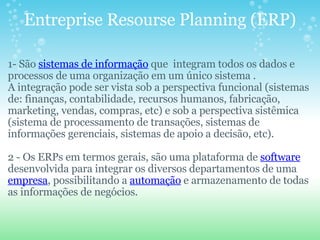 Entreprise Resourse Planning (ERP) 1- São  sistemas de informação  que  integram todos os dados e processos de uma organização em um único sistema . A integração pode ser vista sob a perspectiva funcional (sistemas de: finanças, contabilidade, recursos humanos, fabricação, marketing, vendas, compras, etc) e sob a perspectiva sistêmica (sistema de processamento de transações, sistemas de informações gerenciais, sistemas de apoio a decisão, etc).   2 - Os ERPs em termos gerais, são uma plataforma de  software  desenvolvida para integrar os diversos departamentos de uma  empresa , possibilitando a  automação  e armazenamento de todas as informações de negócios. 