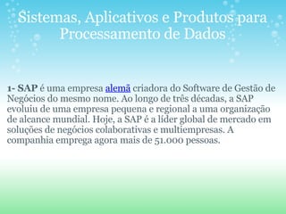 Sistemas, Aplicativos e Produtos para Processamento de Dados       1- SAP  é uma empresa  alemã  criadora do Software de Gestão de Negócios do mesmo nome. Ao longo de três décadas, a SAP evoluiu de uma empresa pequena e regional a uma organização de alcance mundial. Hoje, a SAP é a líder global de mercado em soluções de negócios colaborativas e multiempresas. A companhia emprega agora mais de 51.000 pessoas. 