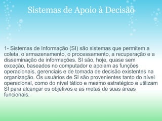 Sistemas de Apoio à Decisão       1- Sistemas de Informação (SI) são sistemas que permitem a coleta, o armazenamento, o processamento, a recuperação e a disseminação de informações. SI são, hoje, quase sem exceção, baseados no computador e apoiam as funções operacionais, gerenciais e de tomada de decisão existentes na organização. Os usuários de SI são provenientes tanto do nível operacional, como do nível tático e mesmo estratégico e utilizam SI para alcançar os objetivos e as metas de suas áreas funcionais. 