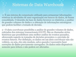 Sistemas de Data Warehouse   1- É um  sistema  de  computação  utilizado para armazenar informações relativas às atividades de uma organização em  bancos de dados , de forma consolidada. O desenho da base de dados favorece os relatórios, a análise de grandes volumes de dados e a obtenção de informações estratégicas que podem facilitar a tomada de decisão.   2 - O  data warehouse  possibilita a análise de grandes volumes de dados, coletados dos sistemas transacionais ( OLTP ). São as chamadas séries históricas que possibilitam uma melhor análise de eventos passados, oferecendo suporte às tomadas de decisões presentes e a previsão de eventos futuros. Por definição, os dados em um  data warehouse  não são voláteis, ou seja, eles não mudam, salvo quando é necessário fazer correções de dados previamente carregados. Os dados estão disponíveis somente para leitura e não podem ser alterados. 
