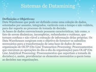 Sistemas de Datamining Definição e Objetivos:  Data Warehouse que pode ser definido como uma coleção de dados, orientados por assunto, integrados, variáveis com o tempo e não voláteis, para dar suporte ao processo de tomada de decisão.  As bases de dados convencionais possuem caracteristicas, tais como, o fato de serem dinâmicas, incompletas, redundantes e ruidosas, que tornam confusa e não viável a extração de informação delas próprias. Os Data Warehouses surgiram com o objetivo de fornecer os subsídios necessários para a transformação de uma base de dados de uma organização de OLTP (On-Line Transaction Processing: Processamentos que executam as operações do dia-a-dia da organização) para OLAP (On Line Analytical Processing: Processamentos que suportam a tomada de decisões) e, assim, providenciar os elementos necessários a quem toma as decisões nas organizações.   