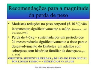 Recomendações para a magnitude da perda de peso Modestas reduções no peso corporal (5-10 %) vão incrementar significativamente a saúde .  ( Goldstein, 1992; Wing et al., 1998 ). Perda de 4-5kg – sustentada por um período dce 24 meses reduziu significativamente o risco para o desenvolvimento do Diabetes  em adultos com sobrepeso com histórico familiar da doença  ( Wing et al., 1998 ) OBJETIVO: SUSTENTAR PERDAS  >  DE 10% DO PESO INICIAL POR LONGO TEMPO = > BENEFÍCIOS NA SÁUDE 