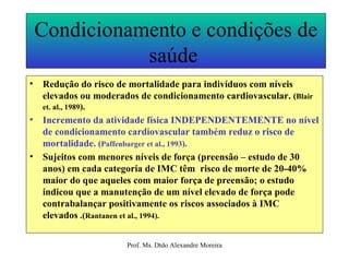 Condicionamento e condições de saúde  Redução do risco de mortalidade para indivíduos com níveis elevados ou moderados de condicionamento cardiovascular.  ( Blair et. al., 1989 ). Incremento da atividade física INDEPENDENTEMENTE no nível de condicionamento cardiovascular também reduz o risco de mortalidade.  ( Paffenbarger et al., 1993 ). Sujeitos com menores níveis de força (preensão – estudo de 30 anos) em cada categoria de IMC têm  risco de morte de 20-40%  maior do que aqueles com maior força de preensão; o estudo indicou que a manutenção de um nível elevado de força pode contrabalançar positivamente os riscos associados à IMC elevados  .( Rantanen et al., 1994). 