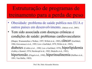 Estruturação de programas de treinamento para a perda de peso Obesidade: problema de saúde publica nos EUA e outros países em desenvolvimento .  (Jakicic et al., 2001). Tem sido associada com doenças crônicas e condições de saúde: problemas cardiovasculares  ( Shaper, Wannamethee e Walker, 1997; Willett et al., 1985),   câncer   (Garfinkel, 1986; Giovannucci et al., 1995; Lew e Garfinkel, 1979; Willet et al., 1985),   diabetes  ( Colditz et al. , 1990; Lew e Garfinkel, 1979),   hiperlipidemia  (Ashley e Kannel, 1974; Hershcopf et al., 1982; Shekelle et al., 1981),   hipertensão , ( Flegal et al., 1998 ),  hiperinsulinemia  ( Haffner et al., 1991; Van Hallie, 1985 ). 