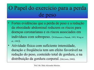 O Papel do exercício para a perda de peso Fortes evidências que a perda de peso e a redução da obesidade abdominal reduzem os riscos para doenças coronarianas e os riscos associados em indivíduos com sobrepeso .  ( Williamson e Pamuk, 1993; Wing et al., 1992 ). Atividade física com suficiente intensidade, duração e freqüência tem um efeito favorável na redução do peso, conteúdo total de gordura, e na distribuição da gordura corporal .  ( McLnnis, 2000 ). 