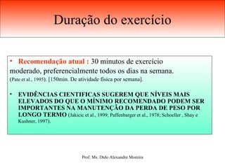 Duração do exercício Recomendação atual :  30 minutos de exercício moderado, preferencialmente todos os dias na semana.   ( Pate et al., 1995 ). [150min. De atividade física por semana]. EVIDÊNCIAS CIENTIFICAS SUGEREM QUE NÍVEIS MAIS ELEVADOS DO QUE O MÍNIMO RECOMENDADO PODEM SER IMPORTANTES NA MANUTENÇÃO DA PERDA DE PESO POR LONGO TERMO  ( Jakicic et al., 1999; Paffenbarger et al., 1978; Schoeller , Shay e Kushner, 1997 ). 