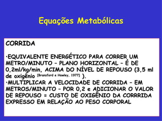 Equações Metabólicas CORRIDA EQUIVALENTE ENERGÉTICO PARA CORRER UM METRO/MINUTO – PLANO HORIZONTAL – É DE 0,2ml/kg/min, ACIMA DO NÍVEL DE REPOUSO (3,5 ml de oxigênio  [Bransford e Howley, 1977]  ). MULTIPLICAR A VELOCIDADE DE CORRIDA – EM METROS/MINUTO – POR 0,2 e ADICIONAR O VALOR DE REPOUSO = CUSTO DE OXIGÊNIO DA CORRRIDA EXPRESSO EM RELAÇÃO AO PESO CORPORAL  