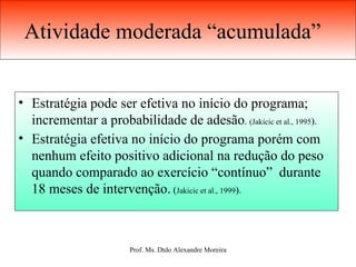 Atividade moderada “acumulada”  Estratégia pode ser efetiva no início do programa; incrementar a probabilidade de adesão .  (Jakicic et al., 1995 ).  Estratégia efetiva no início do programa porém com nenhum efeito positivo adicional na redução do peso quando comparado ao exercício “contínuo”  durante 18 meses de intervenção.  ( Jakicic et al., 1999 ). 