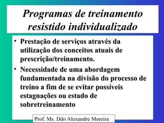 Programas de treinamento resistido individualizado Prestação de serviços através da utilização dos conceitos atuais de prescrição/treinamento. Necessidade de uma abordagem fundamentada na divisão do processo de treino a fim de se evitar possíveis estagnações ou estado de sobretreinamento  Prof. Ms. Ddo Alexandre Moreira 