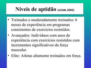 Níveis de aptidão  (ACSM,2002) Treinados e moderadamente treinados: 6 meses de experiência em programas consistentes de exercícios resistidos. Avançados: Indivíduos com anos de experiência com exercícios resistidos com incrementos significativos da força muscular. Elite: Atletas altamente treinados em força. 