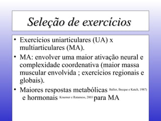Seleção de exercícios   Exercícios uniarticulares (UA) x multiarticulares (MA). MA: envolver uma maior ativação neural e complexidade coordenativa (maior massa muscular envolvida ; exercícios regionais e globais). Maiores respostas metabólicas  Ballor, Becque e Katch, 1987)   e hormonais  Kraemer e Ratamess, 2003  para MA 