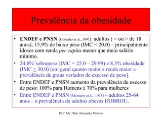 Prevalência da obesidade ENDEF e PNSN  ( Coitinho et al.,   1991 ):   adultos ( = ou > de 18 anos); 15,9% de baixo peso (IMC < 20.0) – principalmente idosos com renda  per capita   menor que meio salário mínimo. 24,6%¨sobrepeso (IMC = 25.0 – 29.99) e 8.3% obesidade (IMC  >  30.0) [em geral quanto maior a renda maior a prevalência de graus variados de excesso de peso]. Entre ENDEF e PNSN aumento da prevalência de excesso de peso: 100% para Homens e 70% para mulheres Entre ENDEF e PNSN  ( Monteiro et al., 1995 )  – adultos 25-64 anos – a prevalência de adultos obesos DOBROU . 