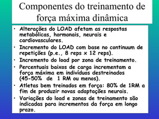 Componentes do treinamento de força máxima dinâmica Alterações do LOAD afetam as respostas metabólicas, hormonais, neurais e cardiovasculares. Incremento do LOAD com base no continuum de repetições (p.e., 8 reps x 12 reps). Incremento do load por zona de treinamento. Percentuais baixos de carga incrementam a força máxima em indivíduos destreinados (45-50%  de  1 RM ou menos). Atletas bem treinados em força: 80% de 1RM a fim de produzir novas adaptações neurais. Variações do load e zonas de treinamento são indicadas para incrementos da força em longo prazo. 