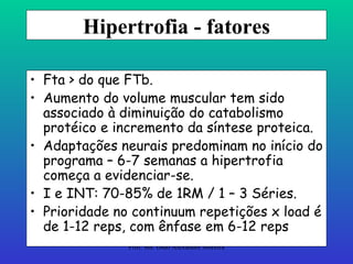 Hipertrofia - fatores Fta > do que FTb. Aumento do volume muscular tem sido associado à diminuição do catabolismo protéico e incremento da síntese proteica. Adaptações neurais predominam no início do programa – 6-7 semanas a hipertrofia começa a evidenciar-se. I e INT: 70-85% de 1RM / 1 – 3 Séries. Prioridade no continuum repetições x load é de 1-12 reps, com ênfase em 6-12 reps 