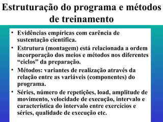 Estruturação do programa e métodos de treinamento Evidências empíricas com carência de sustentação científica. Estrutura (montagem) está relacionada a ordem incorporação dos meios e métodos nos diferentes “ciclos” da preparação.  Métodos: variantes de realização através da relação entre as variáveis (componentes) do programa. Séries, número de repetições, load, amplitude de movimento, velocidade de execução, intervalo e característica do intervalo entre exercícios e séries, qualidade de execução etc. 
