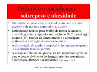Definição e classificação  sobrepeso e obesidade Obesidade: clinicamente, é definida como um acúmulo excessivo de gordura corporal  (McLnnis, 2000 ). Dificuldades técnica para avaliar de forma acurada os níveis de gordura corporal x utilização do IMC (peso [kg] / estatura [m 2 ] (índice de Quetelet)como a abordagem prática para avaliação dos riscos de saúde. A   distribuição da gordura corporal é tão importante quanto  a quantidade total de gordura. A obesidade abdominal parece ser um importante preditor para o desenvolvimento de doenças artéria-coronarianas, hipertensão, diabetes e dislipidemia  ( Bjorntorp, 1992 ) 