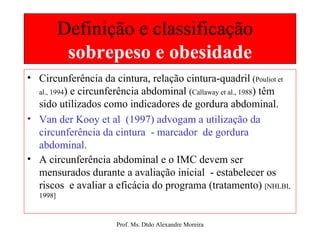 Definição e classificação  sobrepeso e obesidade Circunferência da cintura, relação cintura-quadril  ( Pouliot et al., 1994 ) e circunferência abdominal  ( Callaway et al., 1988 ) têm sido utilizados como indicadores de gordura abdominal. Van der Kooy et al  (1997) advogam a utilização da circunferência da cintura  - marcador  de gordura abdominal.  A circunferência abdominal e o IMC devem ser mensurados durante a avaliação inicial  - estabelecer os riscos  e avaliar a eficácia do programa (tratamento)  [NHLBI, 1998] 