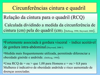 Circunferências cintura e quadril  Relação da cintura para o quadril (RCQ) Calculada dividindo a medida da circunferência de cintura (cm) pela do quadril (cm ). [ DeHoog, 1998; Heyward, 2000 ]. Fortemente associada à gordura visceral  - índice aceitável de gordura intra-abdominal .( Heyward, 2000  ). Medida mais frequentemente utilizada, permitindo diferenciar a obesidade ginóide e andróide.  (DeHoog, 1998 ). Uma RCQ de = ou > que 1,00 para Homens e = ou > 0,8 para Mulheres é indicativo de obesidade andróide e risco aumentado de doenças associadas. 