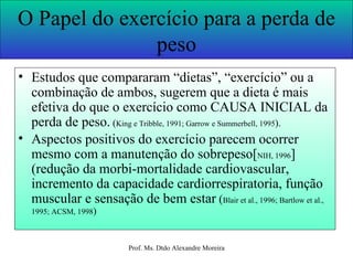 O Papel do exercício para a perda de peso Estudos que compararam “dietas”, “exercício” ou a combinação de ambos, sugerem que a dieta é mais efetiva do que o exercício como CAUSA INICIAL da perda de peso.  ( King e Tribble, 1991; Garrow e Summerbell, 1995 ). Aspectos positivos do exercício parecem ocorrer mesmo com a manutenção do sobrepeso[ NIH, 1996 ] (redução da morbi-mortalidade cardiovascular, incremento da capacidade cardiorrespiratoria, função muscular e sensação de bem estar  ( Blair et al., 1996; Bartlow et al., 1995; ACSM, 1998 ) 