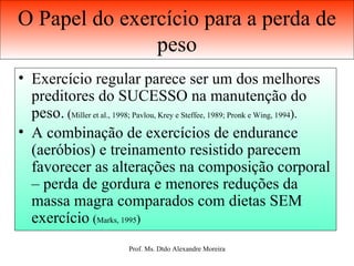 O Papel do exercício para a perda de peso Exercício regular parece ser um dos melhores preditores do SUCESSO na manutenção do peso.  ( Miller et al., 1998; Pavlou, Krey e Steffee, 1989; Pronk e Wing, 1994 ). A combinação de exercícios de endurance (aeróbios) e treinamento resistido parecem favorecer as alterações na composição corporal – perda de gordura e menores reduções da massa magra comparados com dietas SEM exercício   ( Marks, 1995 ) 