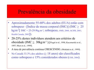 Prevalência da obesidade Aproximadamente 55-60% dos adultos (EUA) estão com sobrepeso –[Índice de massa corporal (IMC)] (IMC  >   25 kg . m -2 [  IMC = 25-29.9kg.m -2 ; sobrepeso,  OMS, 2000; ACSM, 2001;  Health Canada, 2003 ]). 20-25% destes indivíduos atendem aos critérios de obesidade (IMC  >   30kg . m -2  ). [ Flegal et al., 1998; Kuczmarski et al., 1997; Must et al., 1999 ). A taxa de prevalência continua CRESCENDO.  (Mokdad et al., 1999 ). No Canadá 33.3% dos adultos ( >  18 anos) são classificados como sobrepeso e 15% considerados obesos ( CIHI, 2004 ). 