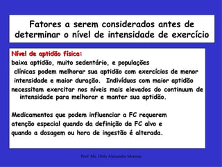 Nível de aptidão física:   baixa aptidão, muito sedentário, e populações clínicas podem melhorar sua aptidão com exercícios de menor intensidade e maior duração.  Indivíduos com maior aptidão  necessitam exercitar nos níveis mais elevados do continuum de intensidade para melhorar e manter sua aptidão. Medicamentos que podem influenciar a FC requerem atenção especial quando da definição da FC alvo e quando a dosagem ou hora de ingestão é alterada. Fatores a serem considerados antes de determinar o nível de intensidade de exercício 