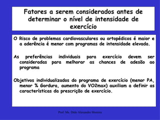 O Risco de problemas cardiovasculares ou ortopédicos é maior e a aderência é menor com programas de intensidade elevada. As preferências individuais para exercício devem ser consideradas para melhorar as chances de adesão ao programa Objetivos individualizados do programa de exercício (menor PA, menor % Gordura, aumento do VO2max) auxiliam a definir as características da prescrição de exercício. Fatores a serem considerados antes de determinar o nível de intensidade de exercício 