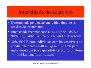 Intensidade do exercício Determinada pelo gasto energético durante as sessões de treinamento Intensidade recomendada ( ACSM, 2000 ): 55 –65% a 90% FC máx , 40-50 a 85% VO 2 R  ou FC de reserva 30% VO2 R para indivíduos com baixos níveis de condicionamento (< 40 ml kg min.) e 45% para indivíduos com boa capacidade cárdiorrespiratória  > 40ml kg min. ( Swain e Franklin 2002 ) 