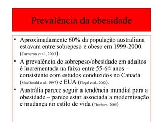 Prevalência da obesidade Aproximadamente 60% da população australiana estavam entre sobrepeso e obeso em 1999-2000.  ( Cameron et al., 2003 ). A prevalência de sobrepeso/obesidade em adultos é incrementada na faixa entre 55-64 anos – consistente com estudos conduzidos no Canadá  ( MacDonald et al., 1997 )  e EUA  ( Flegal et al., 2002 ). Austrália parece seguir a tendência mundial para a obesidade – parece estar associada a modernização e mudança no estilo de vida  ( Thorburn, 2005 ) 