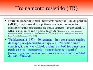 Treinamento resistido (TR) Estímulo importante para incrementar a massa livre de gordura (MLG), força muscular, e potência – sendo um importante componente nos programas de perda de peso – preservando a MLG e maximizando a perda de gordura.   (Ballor et al., 1988; Garrow e Summerbell, 1995; Geliebter et al., 1997; Kraemer et al., 1999; Marks et al., 1995; Pavlou et al., 1989; Ross, Pedwell e Rissanen, 1995; 1995 ). Wadden et al. (1997) – 40 semanas – [um dos poucos estudos de longo prazo] demonstraram que o TR “sozinho” ou em combinação com exercício de endurance NÃO incrementou a perda de peso – comparado – com endurance “sozinho’ – [todos os grupos foram submetidos a uma dieta com amplitude de  900-1250kcal/d]. 