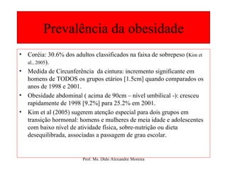 Prevalência da obesidade Coréia: 30.6% dos adultos classificados na faixa de sobrepeso ( Kim et al., 2005 ). Medida de Circunferência  da cintura: incremento significante em homens de TODOS os grupos etários [1.5cm] quando comparados os anos de 1998 e 2001. Obesidade abdominal ( acima de 90cm – nível umbilical -): cresceu rapidamente de 1998 [9.2%] para 25.2% em 2001. Kim et al (2005) sugerem atenção especial para dois grupos em transição hormonal: homens e mulheres de meia idade e adolescentes com baixo nível de atividade física, sobre-nutrição ou dieta desequilibrada, associadas a passagem de grau escolar.  