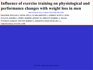 Influence of exercise training on physiological and performance changes with weight loss in men  Med Sci Sports Exerc, Volume 31(9):1320-1329, 1999.  KRAEMER, WILLIAM J.; VOLEK, JEFF S.; CLARK, KRISTINE L.; GORDON, SCOTT E.; PUHL,  SUSAN M.; KOZIRIS, L. PERRY; McBRIDE, JEFFREY M.; TRIPLETT-McBRIDE, N. TRAVIS;  PUTUKIAN, MARGOT; NEWTON, ROBERT U.; HÄKKINEN, KEIJO; BUSH, JILL A.;  SEBASTIANELLI, WAYNE J, 1999 
