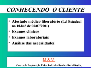 CONHECENDO  O CLIENTE Atestado médico liberatório  (Lei Estadual no 10.848 de 06/07/2001) Exames clínicos Exames laboratoriais  Análise das necessidades M & V  Centro de Preparação Física Individualizada e Reabilitação   