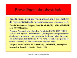 Prevalência da obesidade Brasil: carece de inquéritos populacionais sistemáticos de representatividade nacional.  ( Bittencourt e Magalhães, 1995 ). Estudo Nacional da Despesa Familiar (ENDEF) 1974-1975 (IBGE) com 55.000 famílias. Pesquisa Nacional sobre Saúde e Nutrição (PNSN) 1989 (IBGE, INAN e IPEA) com 14.000 famílias (limitação: não representativa de alguns grupos com risco expressivo de desnutrição;  internos em instituições, habitantes do Norte rural, os índios e a população de rua. [ Acuna e Cruz, 2004; Bittencourt e Magalhães, 1995 ]. Pesquisa sobre Padrão de Vida (PPV) 1997 (IBGE) nas regiões Nordeste e Sudeste. ( Monteiro e Conde, 1999 ). 