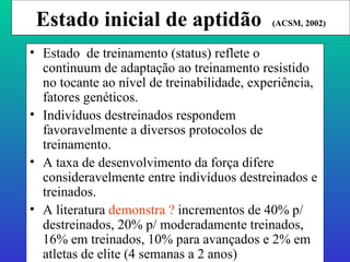 Estado inicial de aptidão  (ACSM, 2002) Estado  de treinamento (status) reflete o continuum de adaptação ao treinamento resistido no tocante ao nível de treinabilidade, experiência, fatores genéticos. Indivíduos destreinados respondem favoravelmente a diversos protocolos de treinamento. A taxa de desenvolvimento da força difere consideravelmente entre indivíduos destreinados e treinados. A literatura  demonstra ?  incrementos de 40% p/ destreinados, 20% p/ moderadamente treinados, 16% em treinados, 10% para avançados e 2% em atletas de elite (4 semanas a 2 anos) . 