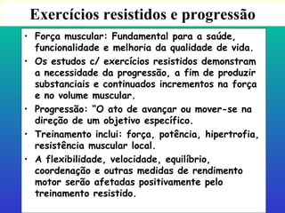 Exercícios resistidos e progressão Força muscular: Fundamental para a saúde, funcionalidade e melhoria da qualidade de vida. Os estudos c/ exercícios resistidos demonstram a necessidade da progressão, a fim de produzir substanciais e continuados incrementos na força e no volume muscular. Progressão: “O ato de avançar ou mover-se na direção de um objetivo específico. Treinamento inclui: força, potência, hipertrofia, resistência muscular local. A flexibilidade, velocidade, equilíbrio, coordenação e outras medidas de rendimento motor serão afetadas positivamente pelo treinamento resistido. 