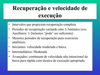 Recuperação e velocidade de execução Intervalos que propiciem recuperação completa. Períodos de recuperação variando ente 2-3minutos (exs. Auxiliares: 1-2minutos “pode” ser suficiente) Menores períodos de recuperação para exercícios analíticos. Iniciantes: velocidade moderada e baixa. Intermediários: Moderada Avançados: continuum de velocidade não intencional de baixa para rápida com técnica de execução apropriada. 