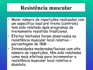 Resistência   muscular Maior número de repetições realizados com um específico load pré treino (controle) tem sido relatado após programas de treinamento resistido tradicional. Efeitos limitados foram observados na resistência muscular local relativa – porcentagem de 1RM - . Intensidades moderadas/baixas com alto número de repetições, têm sido relatadas como mais efetivas para incrementar a resistência muscular local relativa e absoluta. 