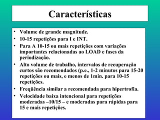 Características Volume de grande magnitude. 10-15 repetições para I e INT. Para A 10-15 ou mais repetições com variações importantes relacionadas ao LOAD e fases da periodização. Alto volume de trabalho, intervalos de recuperação curtos são recomendados (p.e., 1-2 minutos para 15-20 repetições ou mais, e menos de 1min. para 10-15 repetições. Freqüência similar a recomendada para hipertrofia. Velocidade baixa intencional para repetições moderadas –10/15 – e moderadas para rápidas para 15 e mais repetições. 